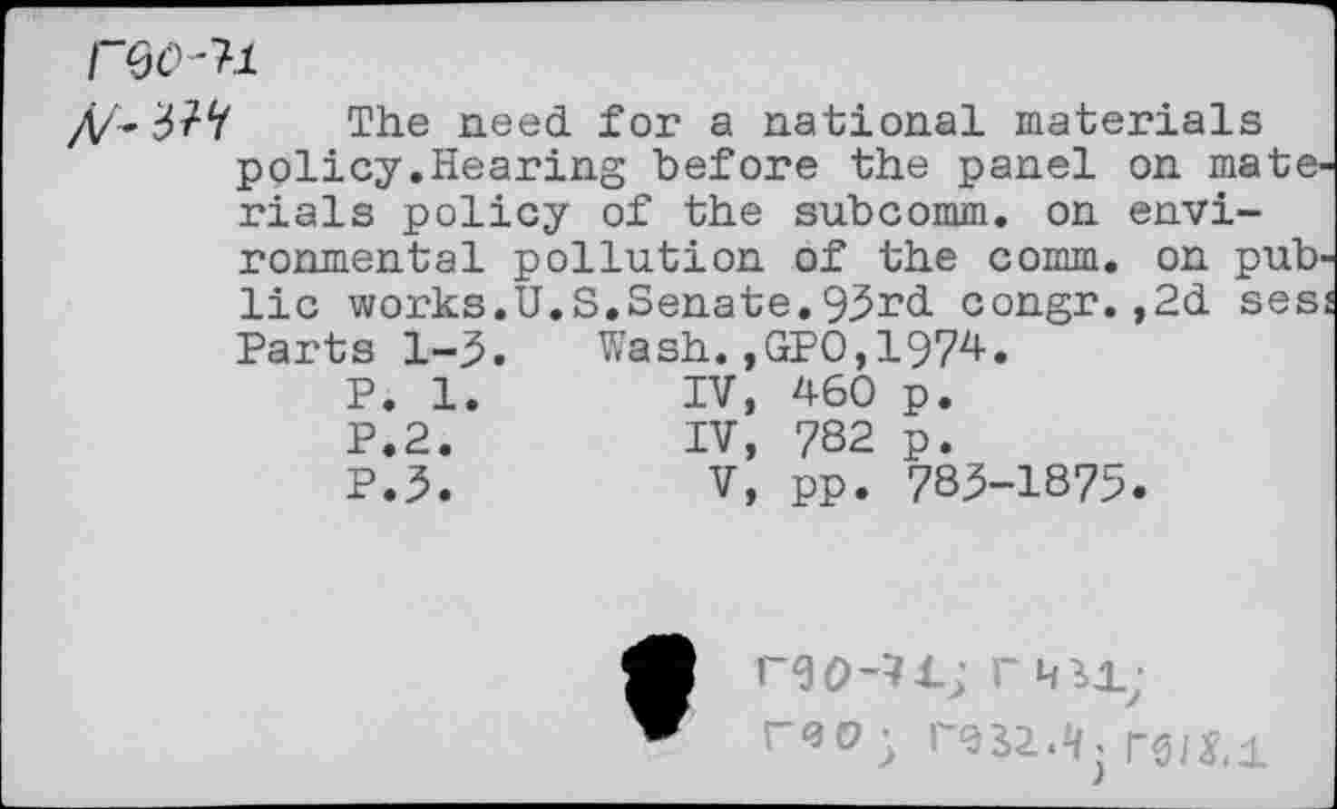 ﻿reo-n
37V The need for a national materials policy.Hearing before the panel on materials policy of the subcomm, on environmental pollution of the comm, on public works.U.S.Senate.93rd congr.,2d ses Parts 1-3. Wash.,GPO,1974.
P. 1.	IV,	460	p.
P.2.	IV,	?S2	p.
P.3.	V,	pp.	783-1875.
r<3°5	rs/j.i